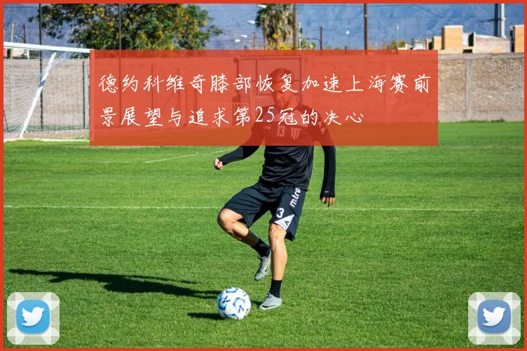 德约科维奇膝部恢复加速上海赛前景展望与追求第25冠的决心