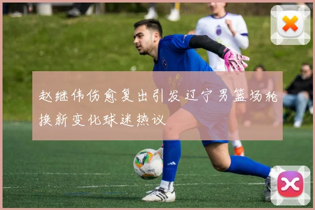 赵继伟伤愈复出引发辽宁男篮场轮换新变化球迷热议