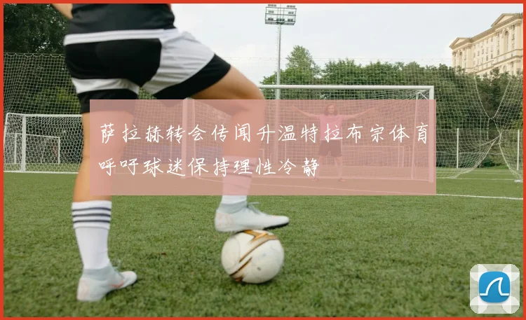 萨拉赫转会传闻升温特拉布宗体育呼吁球迷保持理性冷静