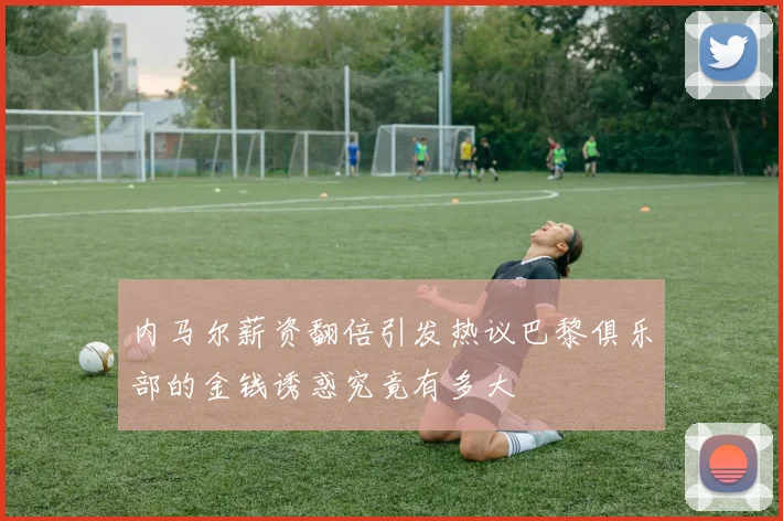 内马尔薪资翻倍引发热议巴黎俱乐部的金钱诱惑究竟有多大