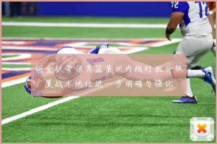 胡金秋带领男篮集训内线对抗升级广厦战术地位进一步明确与强化