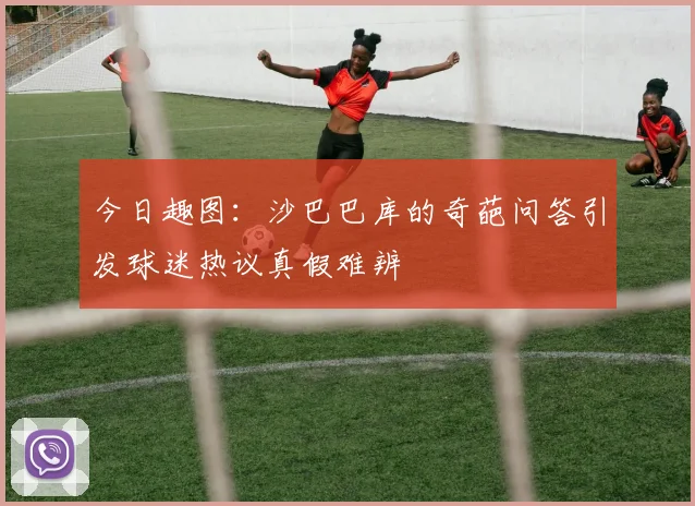 今日趣图：沙巴巴库的奇葩问答引发球迷热议真假难辨